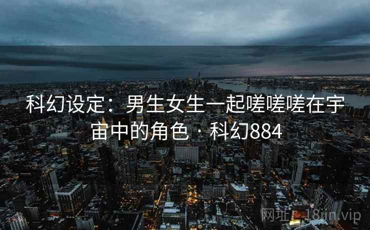 科幻设定：男生女生一起嗟嗟嗟在宇宙中的角色 · 科幻884
