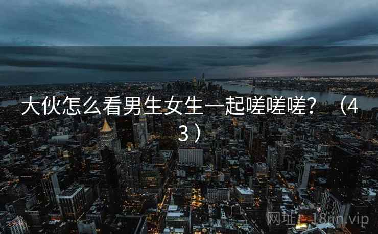大伙怎么看男生女生一起嗟嗟嗟?(43 ) 大伙怎么看男生女生一起嗟嗟嗟?(43 )