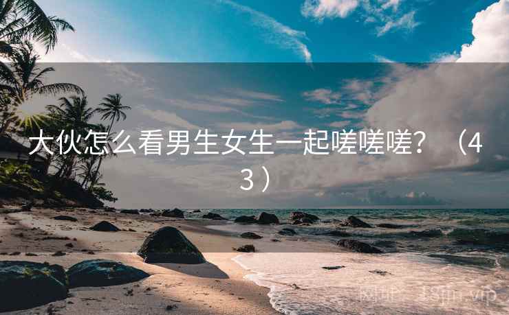 大伙怎么看男生女生一起嗟嗟嗟?(43 ) 大伙怎么看男生女生一起嗟嗟嗟?(43 )