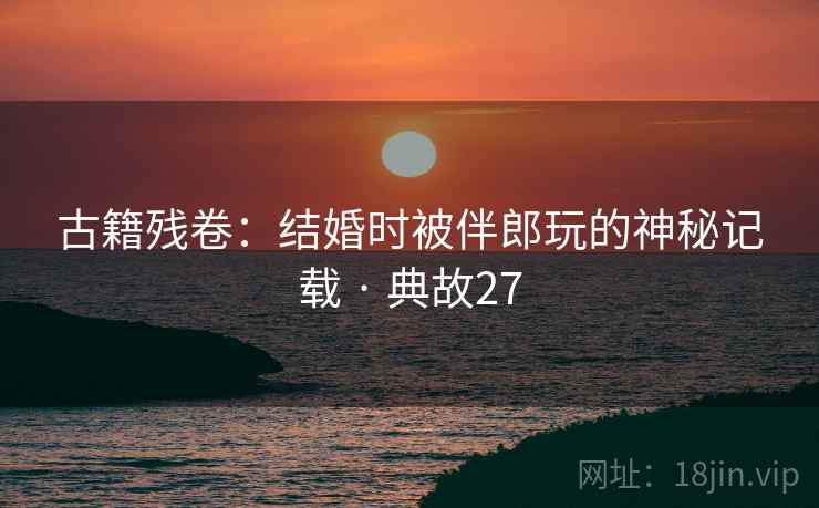 古籍残卷：结婚时被伴郎玩的神秘记载 · 典故27