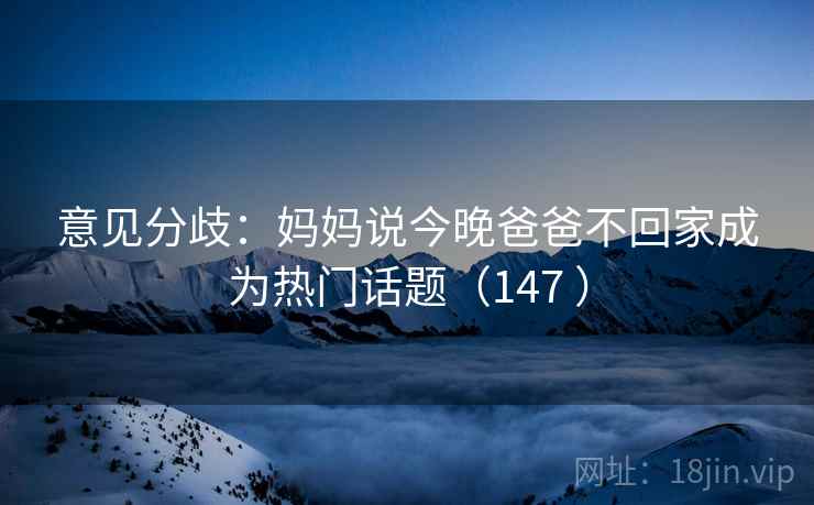 意见分歧：妈妈说今晚爸爸不回家成为热门话题（147 ）
