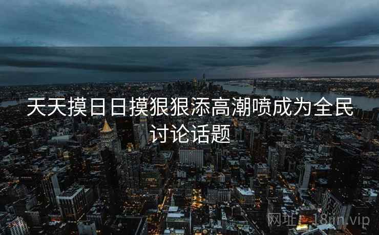 天天摸日日摸狠狠添高潮喷成为全民讨论话题