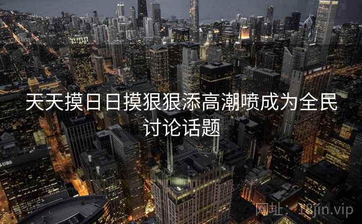 天天摸日日摸狠狠添高潮喷成为全民讨论话题