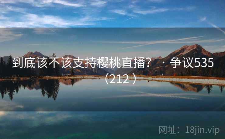 到底该不该支持樱桃直播? · 争议535(212 ) 到底该不该支持樱桃直播? · 争议535(212 )