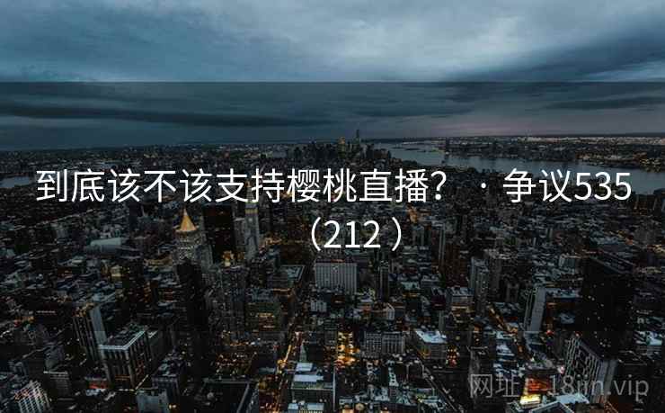 到底该不该支持樱桃直播? · 争议535(212 ) 到底该不该支持樱桃直播? · 争议535(212 )