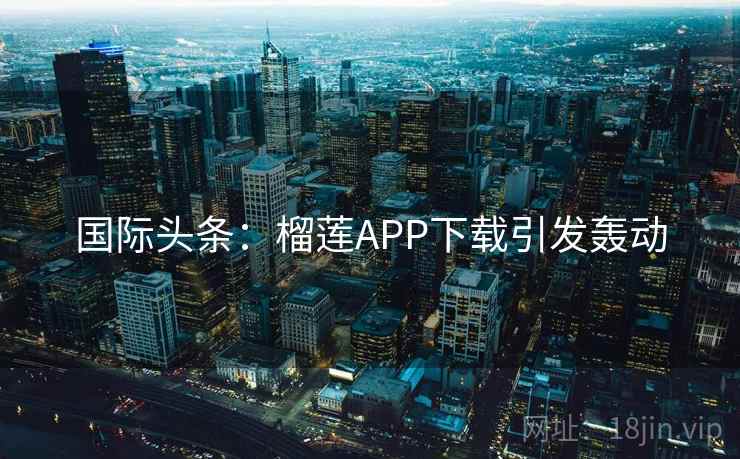 国际头条:榴莲APP下载引发轰动 国际头条:榴莲APP下载引发轰动