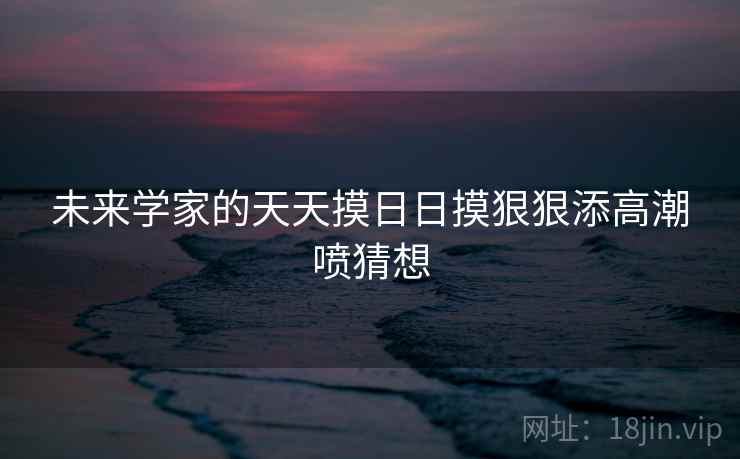 未来学家的天天摸日日摸狠狠添高潮喷猜想 未来学家的天天摸日日摸狠狠添高潮喷猜想