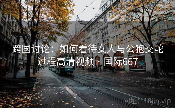 跨国讨论:如何看待女人与公狍交酡过程高清视频 · 国际667 跨国讨论:如何看待女人与公狍交酡过程高清视频 · 国际667