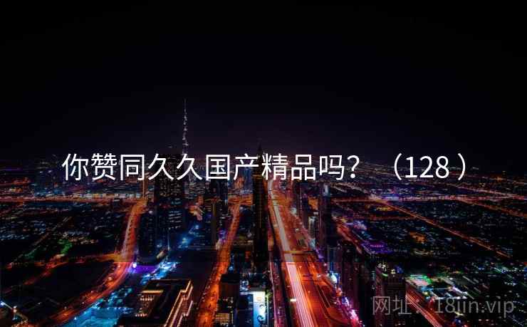 你赞同久久国产精品吗?(128 ) 你赞同久久国产精品吗?(128 )