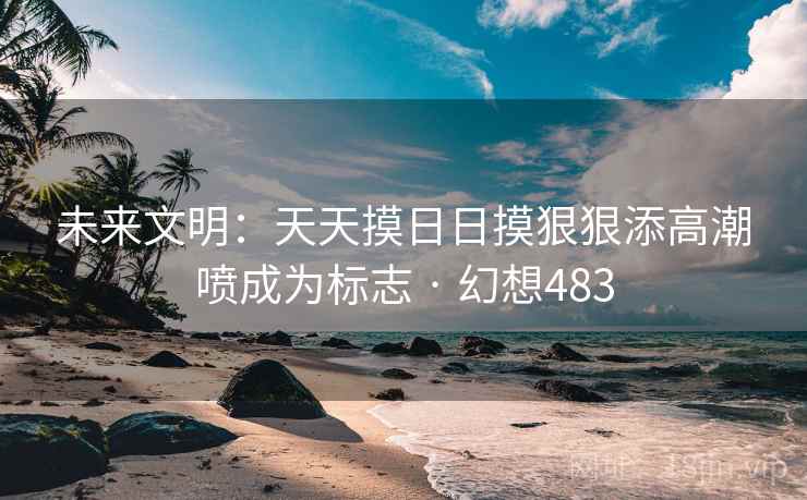 未来文明:天天摸日日摸狠狠添高潮喷成为标志 · 幻想483 未来文明:天天摸日日摸狠狠添高潮喷成为标志 · 幻想483
